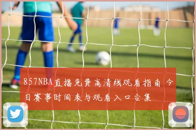 857NBA直播免费高清线观看指南 今日赛事时间表与观看入口合集