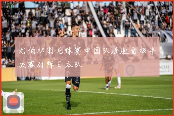 尤伯杯羽毛球赛中国队连胜晋级半决赛对阵日本队